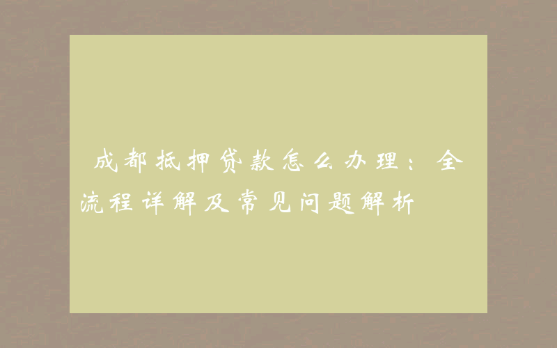 成都抵押贷款怎么办理：全流程详解及常见问题解析